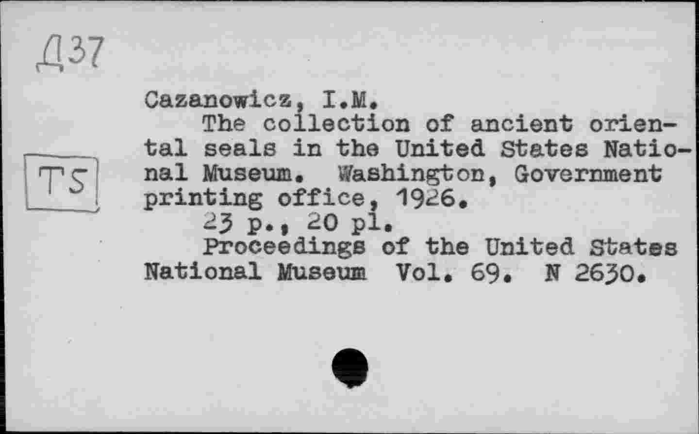 ﻿Д37
TS
Cazanowicz, I.M.
The Collection of ancient oriental seals in the United States National Museum. Washington, Government printing office, 1926.
23 P.» 20 pl.
Proceedings of the United States National Museum Vol. 69. N 2630.